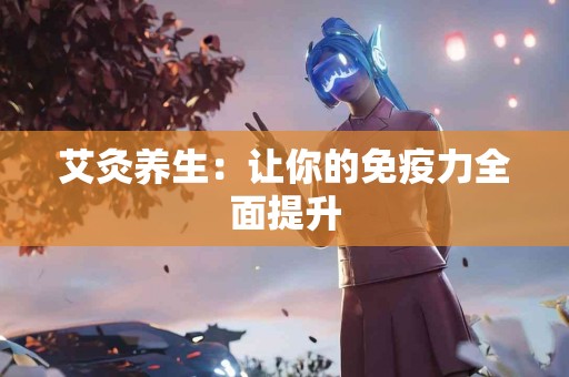 艾灸养生：让你的免疫力全面提升