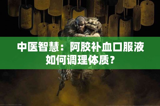 中医智慧：阿胶补血口服液如何调理体质？