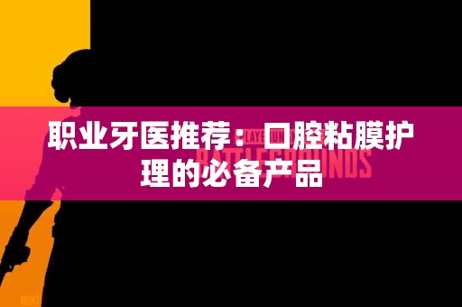 职业牙医推荐：口腔粘膜护理的必备产品