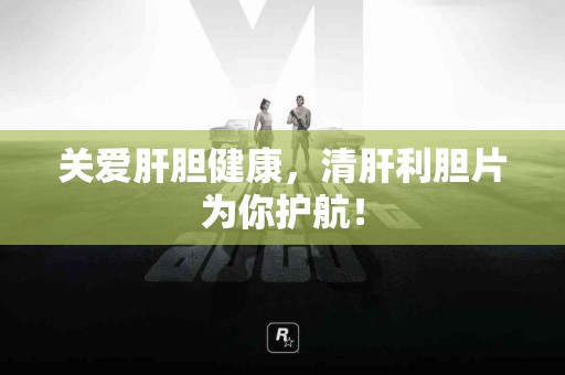 关爱肝胆健康，清肝利胆片为你护航！