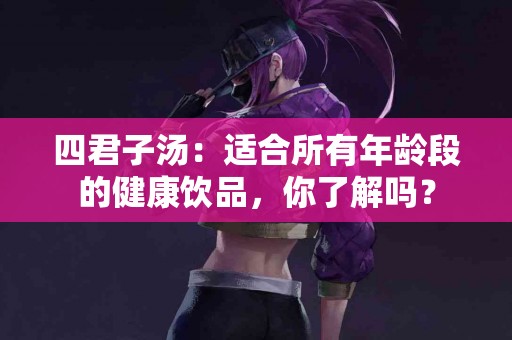 四君子汤：适合所有年龄段的健康饮品，你了解吗？
