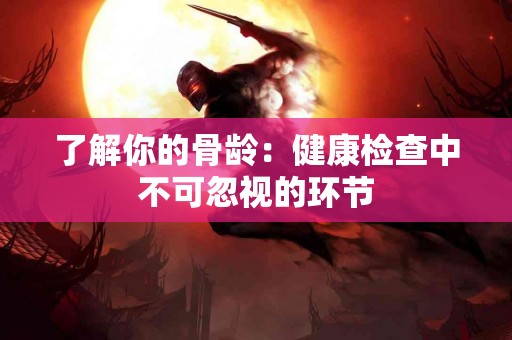了解你的骨龄：健康检查中不可忽视的环节
