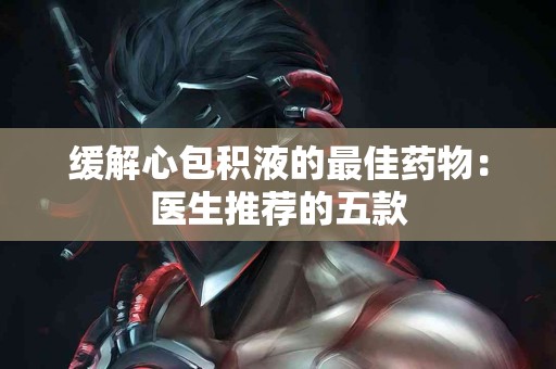 缓解心包积液的最佳药物：医生推荐的五款
