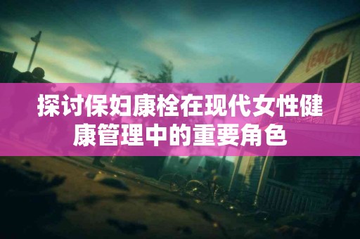 探讨保妇康栓在现代女性健康管理中的重要角色