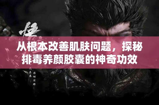 从根本改善肌肤问题，探秘排毒养颜胶囊的神奇功效