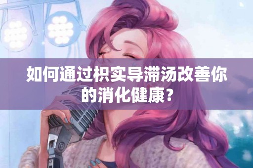 如何通过枳实导滞汤改善你的消化健康？