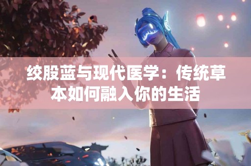 绞股蓝与现代医学：传统草本如何融入你的生活