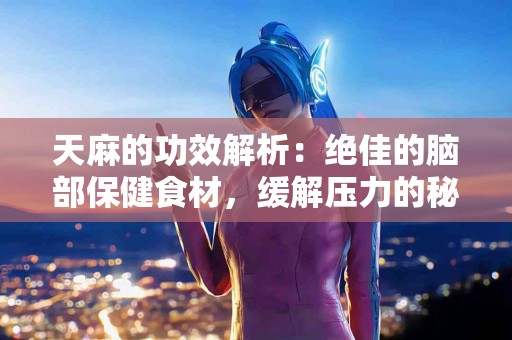 天麻的功效解析：绝佳的脑部保健食材，缓解压力的秘密武器