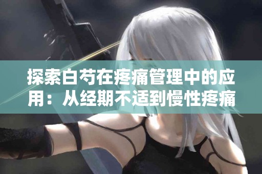 探索白芍在疼痛管理中的应用：从经期不适到慢性疼痛