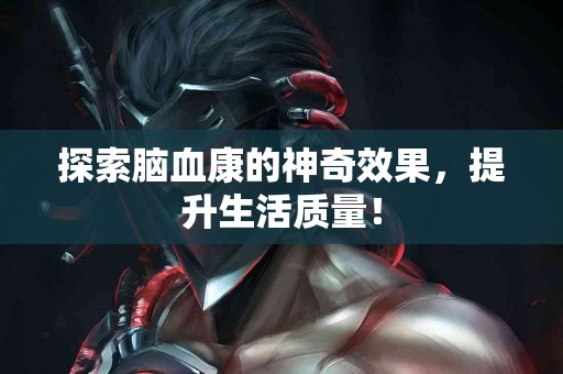 探索脑血康的神奇效果，提升生活质量！