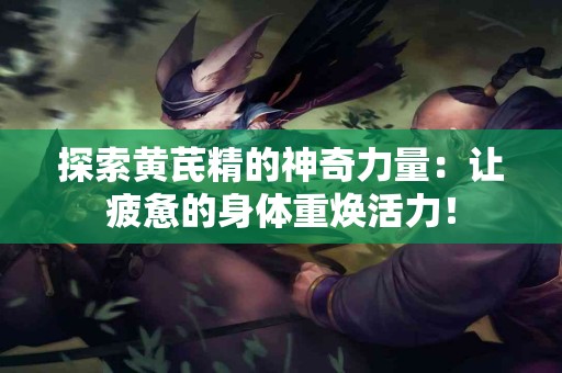 探索黄芪精的神奇力量：让疲惫的身体重焕活力！