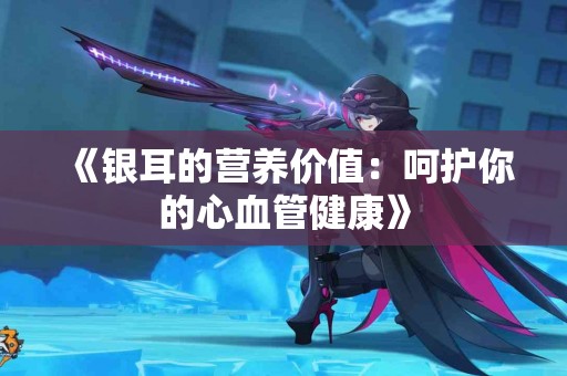 《银耳的营养价值：呵护你的心血管健康》