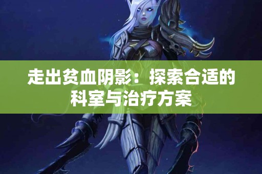 走出贫血阴影：探索合适的科室与治疗方案