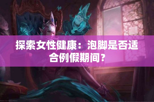 探索女性健康：泡脚是否适合例假期间？