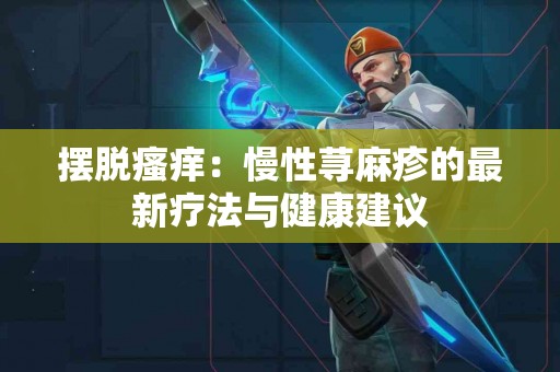摆脱瘙痒：慢性荨麻疹的最新疗法与健康建议