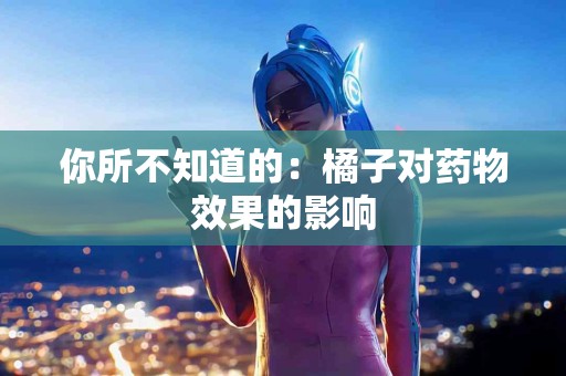 你所不知道的：橘子对药物效果的影响