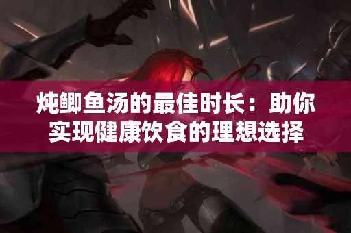 炖鲫鱼汤的最佳时长：助你实现健康饮食的理想选择