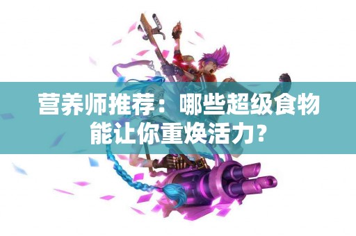 营养师推荐：哪些超级食物能让你重焕活力？