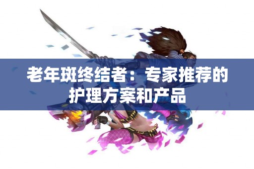 老年斑终结者：专家推荐的护理方案和产品