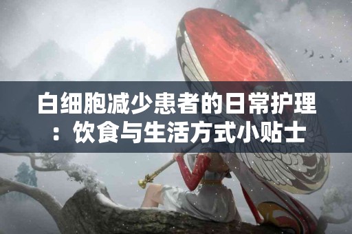 白细胞减少患者的日常护理：饮食与生活方式小贴士
