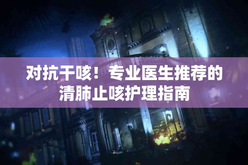 对抗干咳！专业医生推荐的清肺止咳护理指南