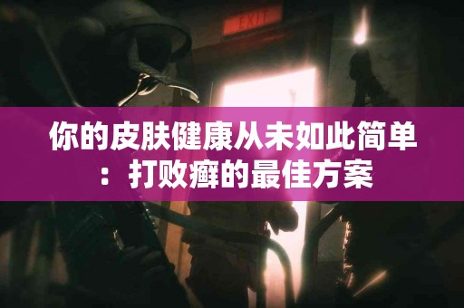 你的皮肤健康从未如此简单：打败癣的最佳方案
