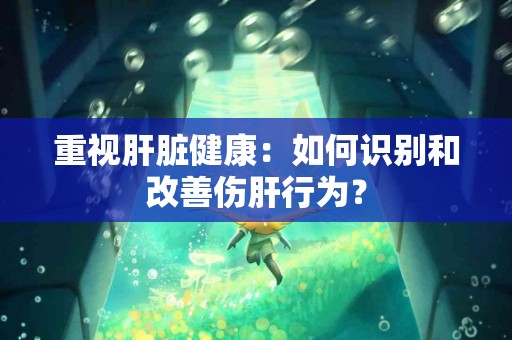 重视肝脏健康：如何识别和改善伤肝行为？