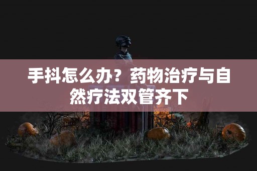 手抖怎么办？药物治疗与自然疗法双管齐下