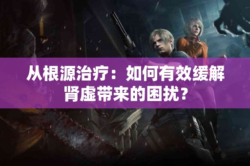从根源治疗：如何有效缓解肾虚带来的困扰？