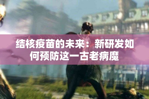 结核疫苗的未来：新研发如何预防这一古老病魔