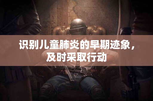 识别儿童肺炎的早期迹象，及时采取行动