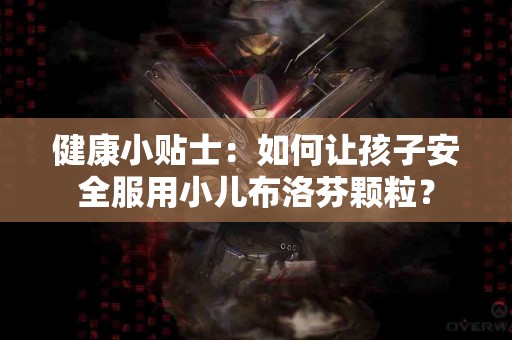 健康小贴士：如何让孩子安全服用小儿布洛芬颗粒？