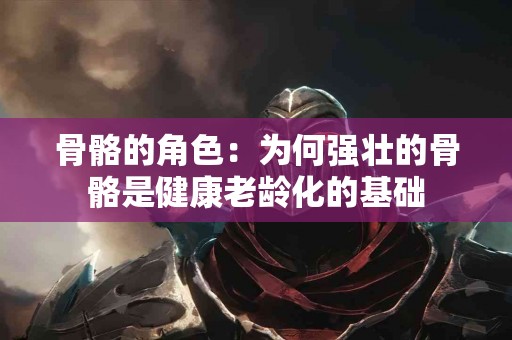 骨骼的角色：为何强壮的骨骼是健康老龄化的基础