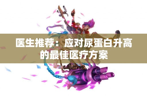 医生推荐：应对尿蛋白升高的最佳医疗方案