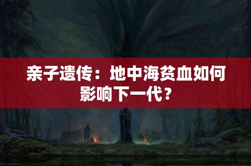 亲子遗传：地中海贫血如何影响下一代？