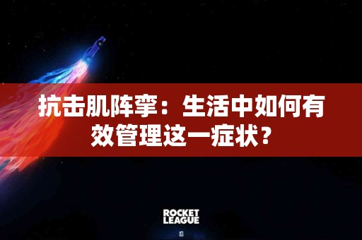 抗击肌阵挛：生活中如何有效管理这一症状？