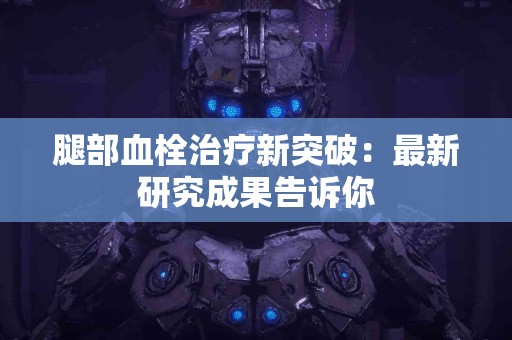 腿部血栓治疗新突破：最新研究成果告诉你