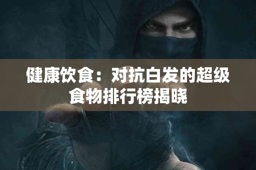 健康饮食：对抗白发的超级食物排行榜揭晓