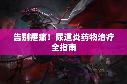 告别疼痛！尿道炎药物治疗全指南