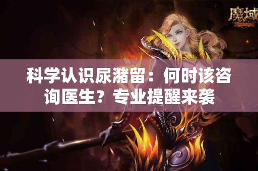 科学认识尿潴留：何时该咨询医生？专业提醒来袭