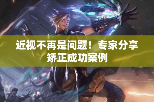 近视不再是问题！专家分享矫正成功案例