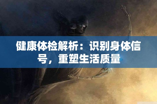 健康体检解析：识别身体信号，重塑生活质量