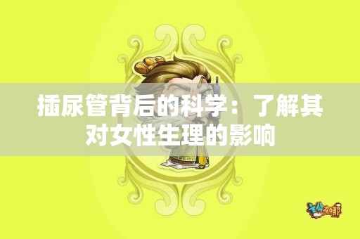 插尿管背后的科学：了解其对女性生理的影响
