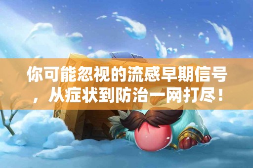 你可能忽视的流感早期信号，从症状到防治一网打尽！