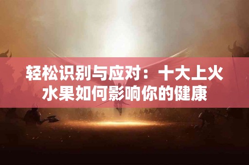轻松识别与应对：十大上火水果如何影响你的健康
