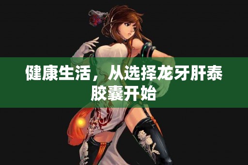 健康生活，从选择龙牙肝泰胶囊开始
