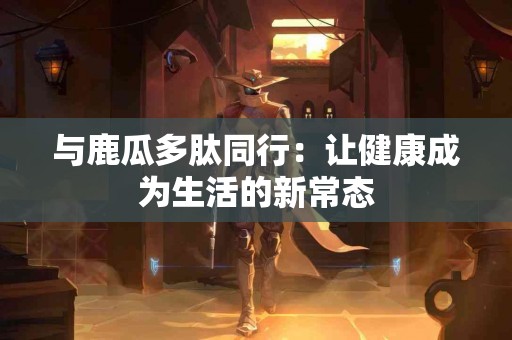 与鹿瓜多肽同行：让健康成为生活的新常态