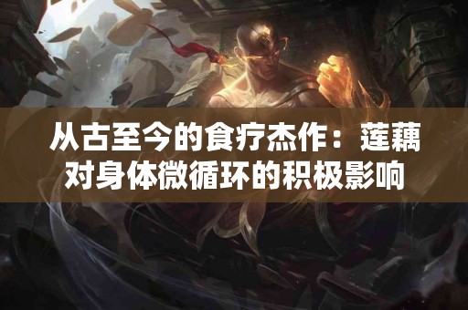 从古至今的食疗杰作：莲藕对身体微循环的积极影响