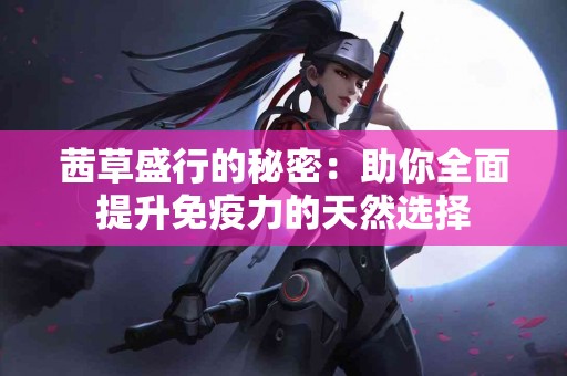茜草盛行的秘密：助你全面提升免疫力的天然选择