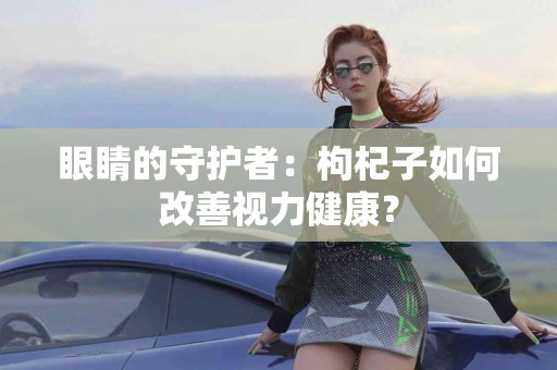 眼睛的守护者：枸杞子如何改善视力健康？
